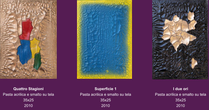 Quattro Stagioni Pasta acrilica e smalto su tela 35x25 2010 Superficie 1 Pasta acrilica e smalto su tela 35x25 2010 I due ori Pasta acrilica e smalto su tela 35x25 2010